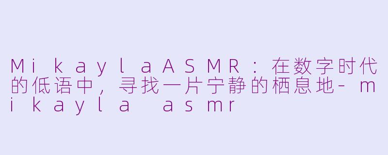 MikaylaASMR:在数字时代的低语中,寻找一片宁静的栖息地-mikayla asmr