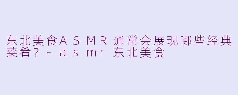 东北美食ASMR通常会展现哪些经典菜肴？-asmr东北美食