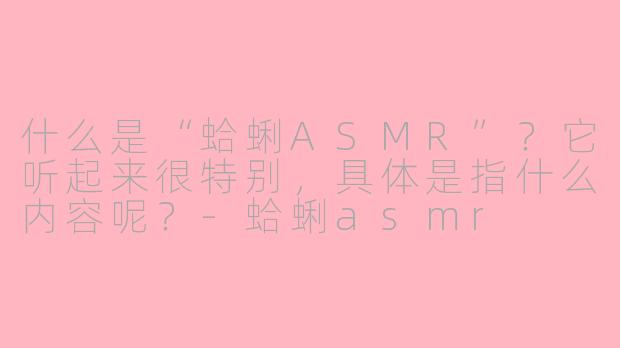 什么是“蛤蜊ASMR”?它听起来很特别,具体是指什么内容呢?-蛤蜊asmr