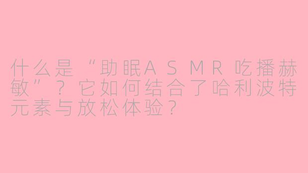 什么是“助眠ASMR吃播赫敏”？它如何结合了哈利波特元素与放松体验？