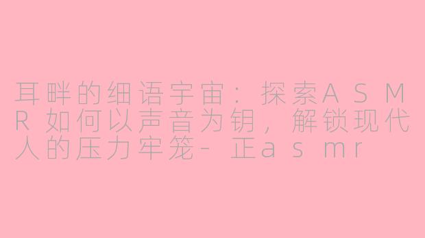 耳畔的细语宇宙：探索ASMR如何以声音为钥，解锁现代人的压力牢笼-正asmr