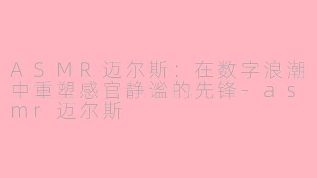 ASMR迈尔斯:在数字浪潮中重塑感官静谧的先锋-asmr迈尔斯