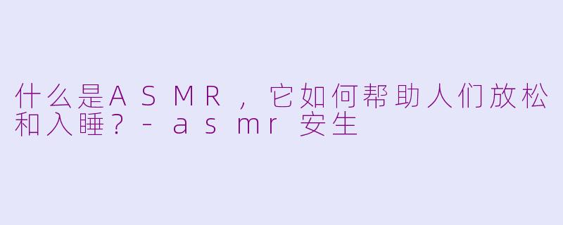 什么是ASMR,它如何帮助人们放松和入睡?-asmr安生