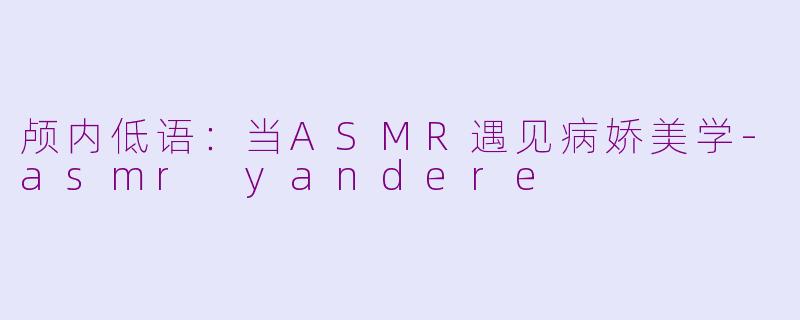 颅内低语：当ASMR遇见病娇美学-asmr yandere