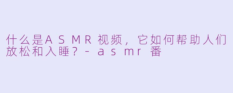 什么是ASMR视频，它如何帮助人们放松和入睡？-asmr番