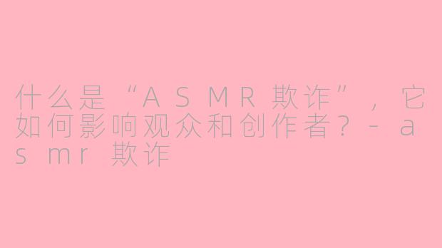 什么是“ASMR欺诈”,它如何影响观众和创作者?-asmr欺诈