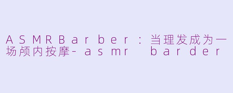 ASMRBarber:当理发成为一场颅内按摩-asmr barder