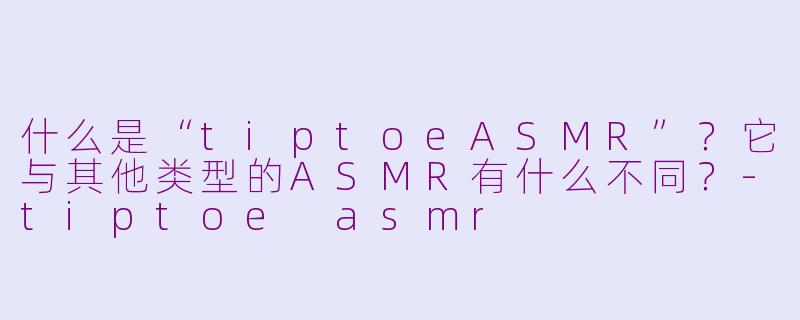 什么是“tiptoeASMR”?它与其他类型的ASMR有什么不同?-tiptoe asmr