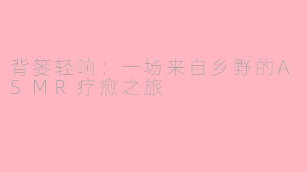 背篓轻响:一场来自乡野的ASMR疗愈之旅