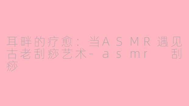 耳畔的疗愈:当ASMR遇见古老刮痧艺术-asmr 刮痧