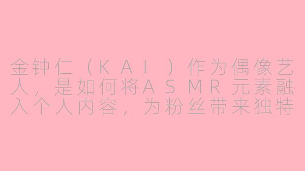 金钟仁（KAI）作为偶像艺人，是如何将ASMR元素融入个人内容，为粉丝带来独特感官体验的？-asmr明星金钟仁