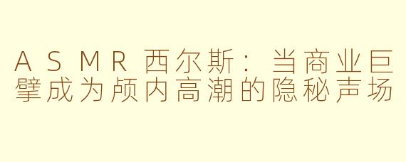 ASMR西尔斯:当商业巨擘成为颅内高潮的隐秘声场