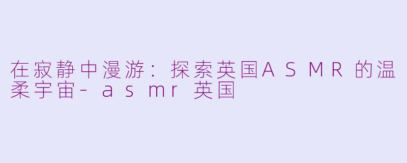 在寂静中漫游:探索英国ASMR的温柔宇宙-asmr英国