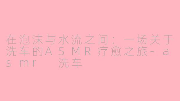 在泡沫与水流之间:一场关于洗车的ASMR疗愈之旅-asmr 洗车