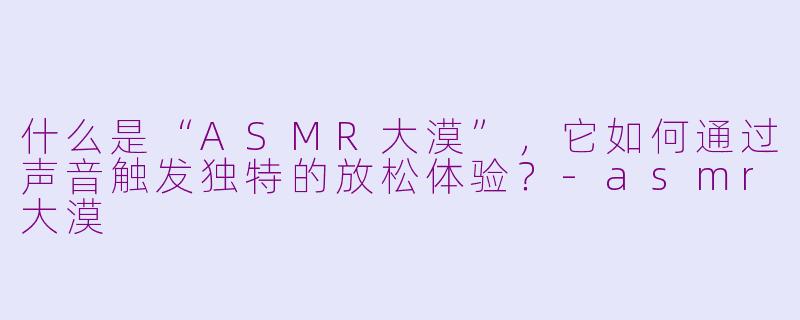 什么是“ASMR大漠”,它如何通过声音触发独特的放松体验?-asmr大漠
