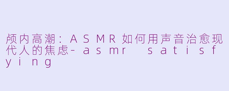 颅内高潮：ASMR如何用声音治愈现代人的焦虑-asmr satisfying