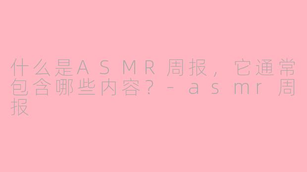 什么是ASMR周报,它通常包含哪些内容?-asmr周报