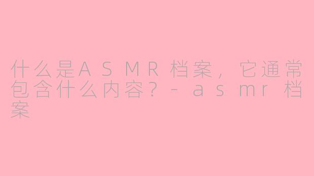 什么是ASMR档案，它通常包含什么内容？-asmr档案