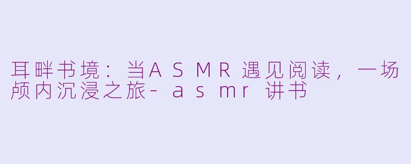 耳畔书境：当ASMR遇见阅读，一场颅内沉浸之旅-asmr讲书