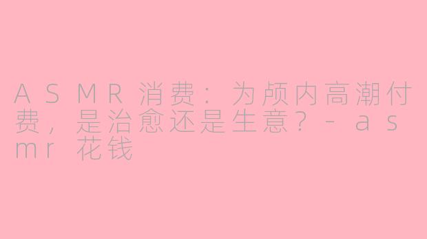 ASMR消费:为颅内高潮付费,是治愈还是生意?-asmr花钱