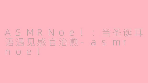 ASMRNoel：当圣诞耳语遇见感官治愈-asmr noel