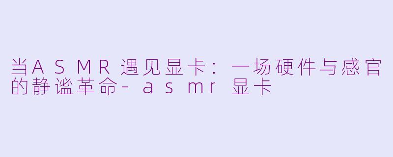 当ASMR遇见显卡：一场硬件与感官的静谧革命-asmr显卡