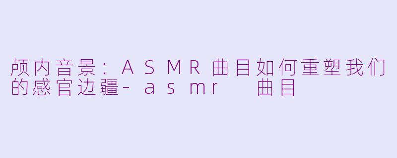 颅内音景:ASMR曲目如何重塑我们的感官边疆-asmr 曲目