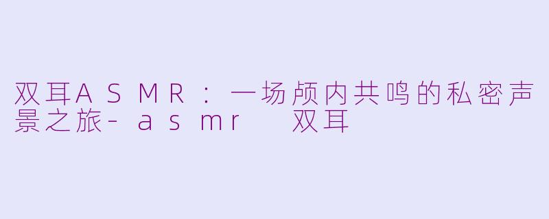 双耳ASMR：一场颅内共鸣的私密声景之旅-asmr 双耳