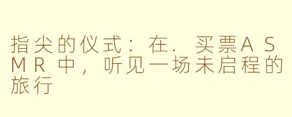 指尖的仪式：在.买票ASMR中，听见一场未启程的旅行