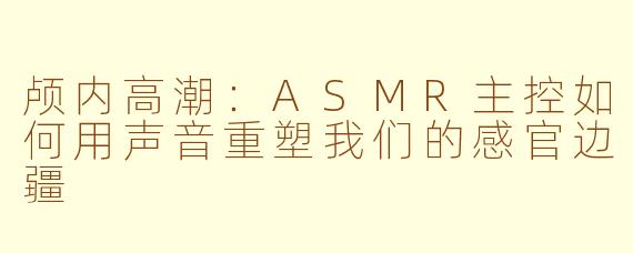 颅内高潮：ASMR主控如何用声音重塑我们的感官边疆