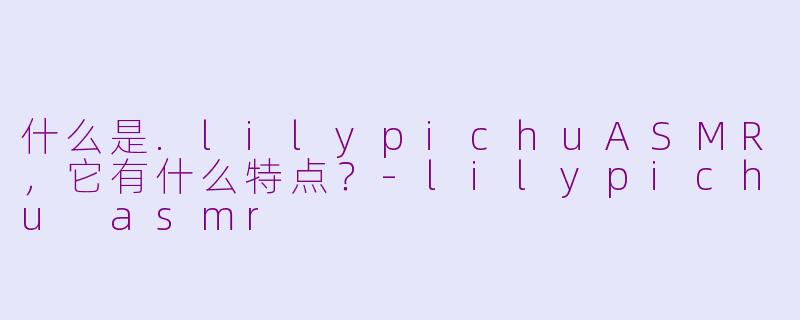什么是.lilypichuASMR，它有什么特点？-lilypichu asmr