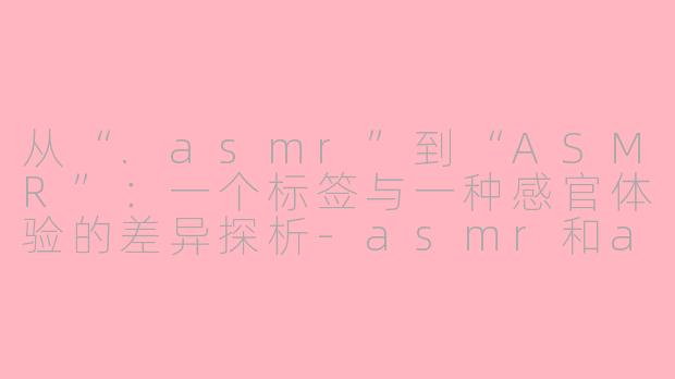 从“.asmr”到“ASMR”:一个标签与一种感官体验的差异探析-asmr和asmr的差别