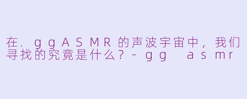 在.ggASMR的声波宇宙中，我们寻找的究竟是什么？