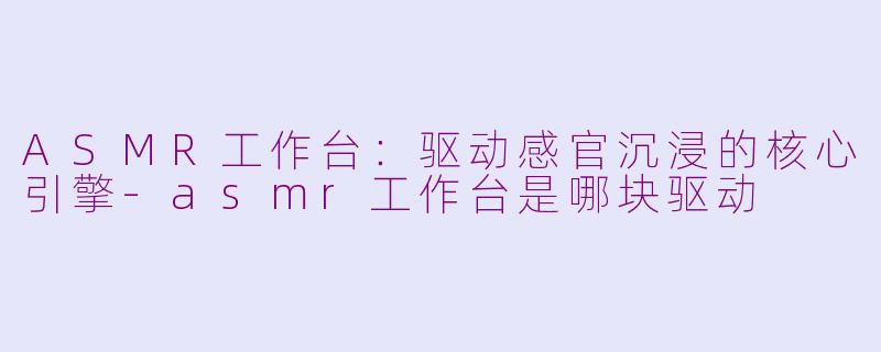 ASMR工作台:驱动感官沉浸的核心引擎-asmr工作台是哪块驱动