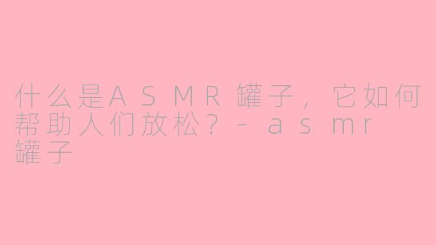 什么是ASMR罐子，它如何帮助人们放松？-asmr 罐子