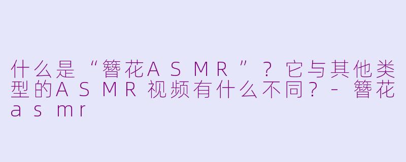 什么是“簪花ASMR”?它与其他类型的ASMR视频有什么不同?-簪花asmr