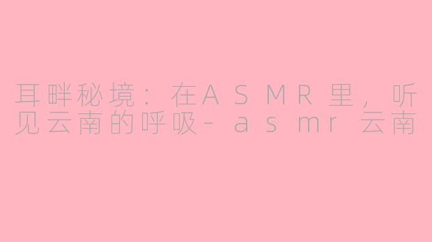 耳畔秘境:在ASMR里,听见云南的呼吸-asmr云南