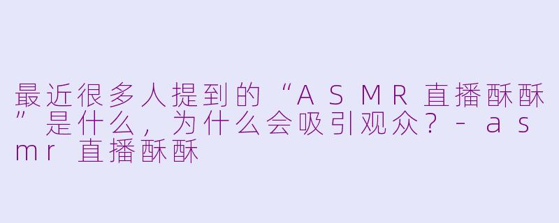 最近很多人提到的“ASMR直播酥酥”是什么，为什么会吸引观众？-asmr直播酥酥