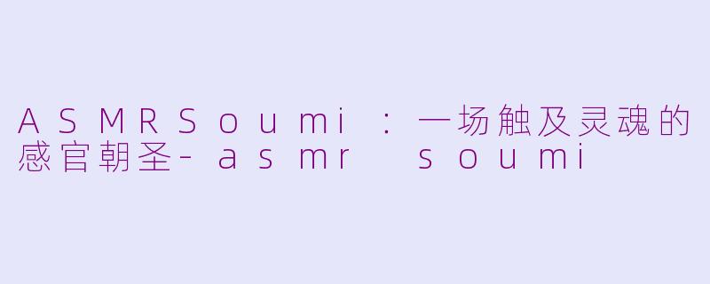 ASMRSoumi：一场触及灵魂的感官朝圣-asmr soumi