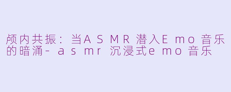 颅内共振：当ASMR潜入Emo音乐的暗涌-asmr沉浸式emo音乐