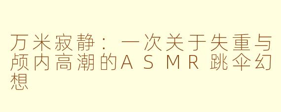 万米寂静：一次关于失重与颅内高潮的ASMR跳伞幻想