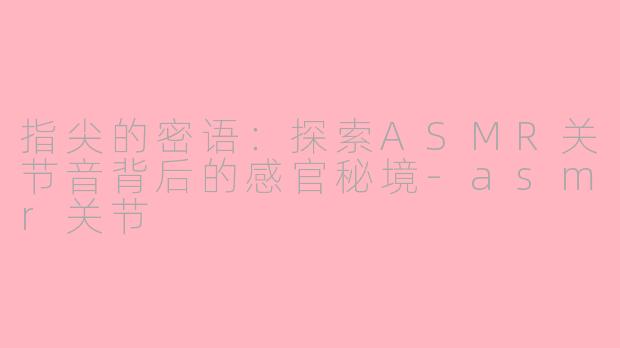 指尖的密语:探索ASMR关节音背后的感官秘境-asmr关节