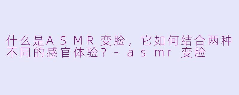什么是ASMR变脸，它如何结合两种不同的感官体验？-asmr变脸