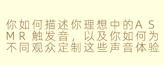 你如何描述你理想中的ASMR触发音,以及你如何为不同观众定制这些声音体验?