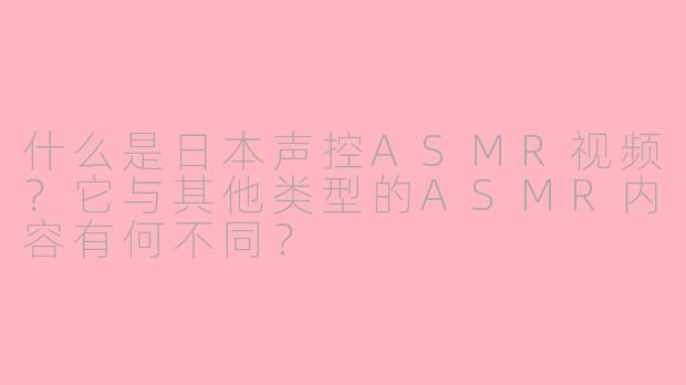 什么是日本声控ASMR视频？它与其他类型的ASMR内容有何不同？