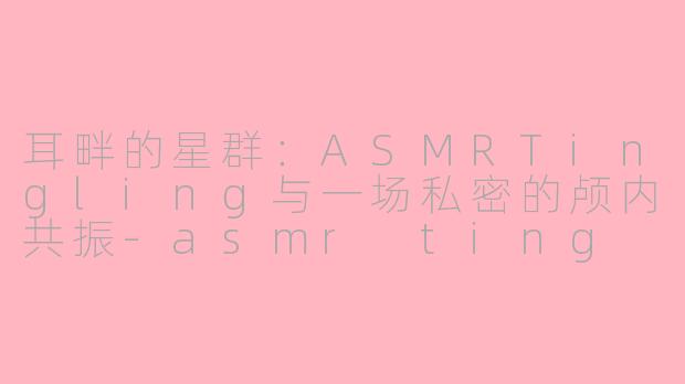 耳畔的星群：ASMRTingling与一场私密的颅内共振-asmr ting