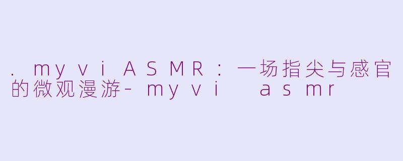 .myviASMR：一场指尖与感官的微观漫游-myvi asmr