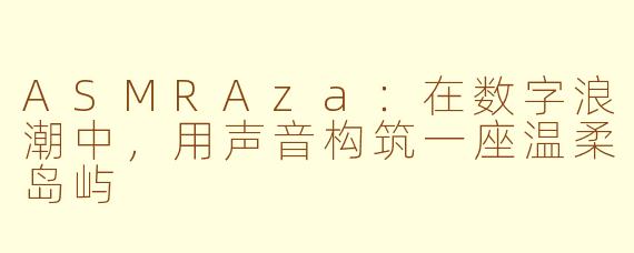 ASMRAza:在数字浪潮中,用声音构筑一座温柔岛屿