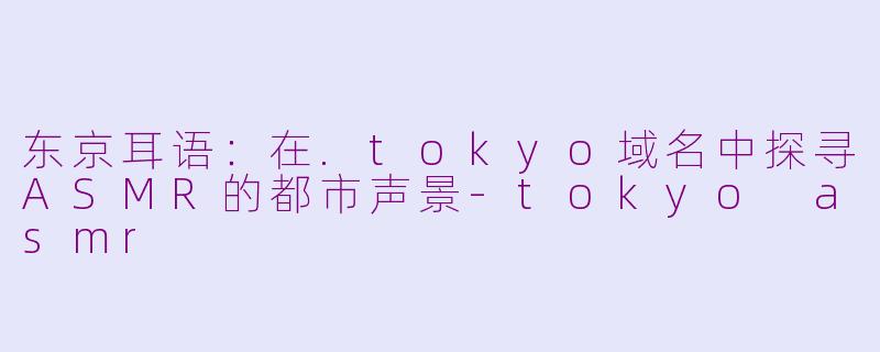 东京耳语：在.tokyo域名中探寻ASMR的都市声景-tokyo asmr