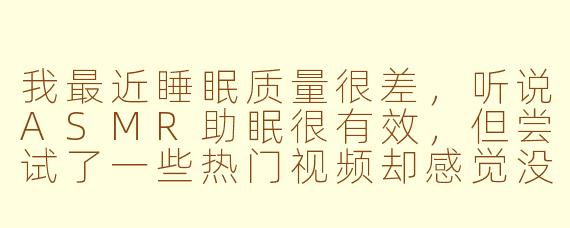 我最近睡眠质量很差，听说ASMR助眠很有效，但尝试了一些热门视频却感觉没什么用，反而更烦躁了。这是怎么回事？我该如何找到真正适合自己的ASMR内容？